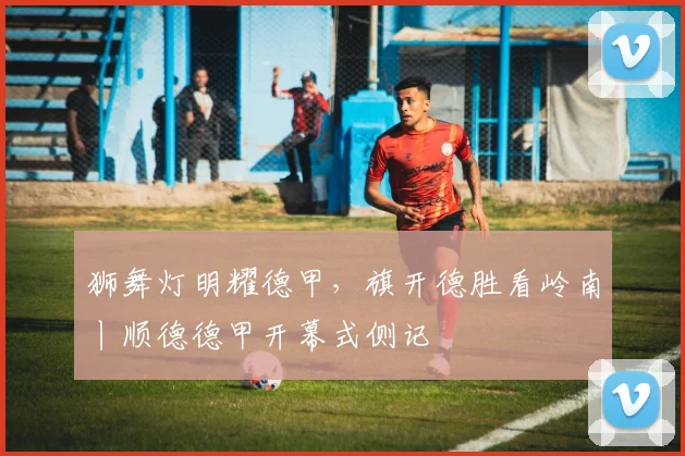 狮舞灯明耀德甲，旗开德胜看岭南丨顺德德甲开幕式侧记