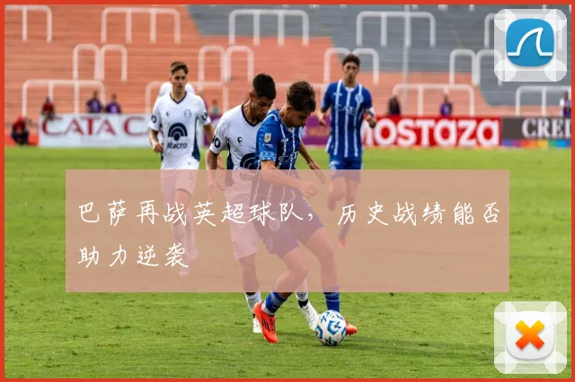 巴萨再战英超球队，历史战绩能否助力逆袭