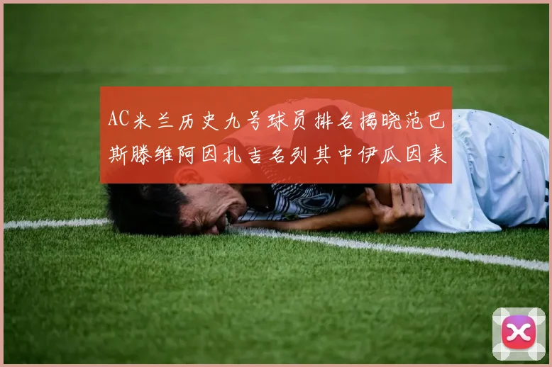 AC米兰历史九号球员排名揭晓范巴斯滕维阿因扎吉名列其中伊瓜因表现遭质疑