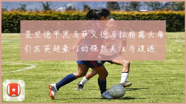 星空德甲黑马萨义德马拉崭露头角引发英超豪门的强烈关注与追逐